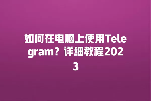 如何在电脑上使用Telegram？详细教程2023 二