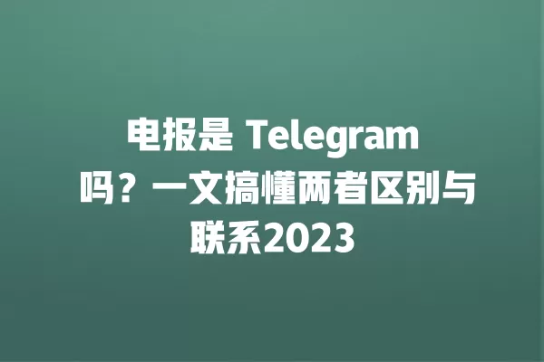 电报是 Telegram 吗?一文搞懂两者区别与联系2023 2 电报是 Telegram 吗?一文搞懂两者区别与联系2023 二